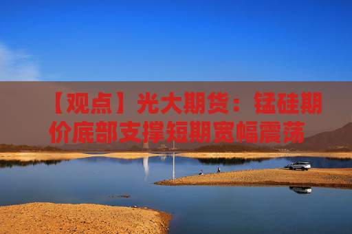 【观点】光大期货：锰硅期价底部支撑短期宽幅震荡