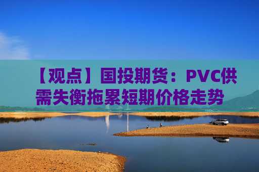 【观点】国投期货：PVC供需失衡拖累短期价格走势