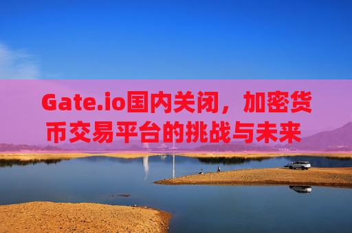 Gate.io国内关闭，加密货币交易平台的挑战与未来 gate.io国内关了
