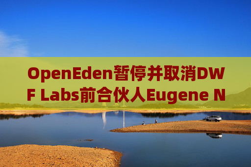 OpenEden暂停并取消DWF Labs前合伙人Eugene Ng对公司的管理和运营的职务