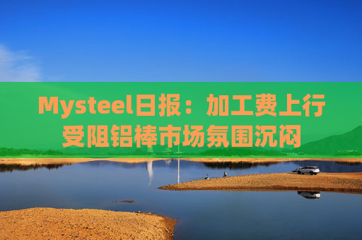 Mysteel日报：加工费上行受阻铝棒市场氛围沉闷