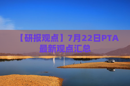 【研报观点】7月22日PTA最新观点汇总