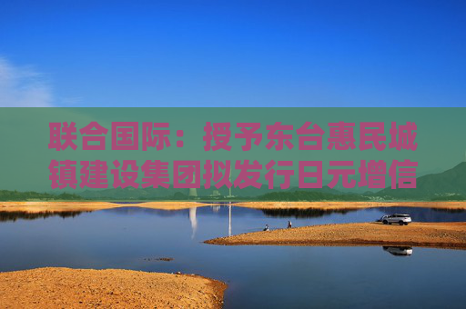 联合国际：授予东台惠民城镇建设集团拟发行日元增信债券“A+”国际长期发行债务评级