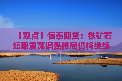 【观点】恒泰期货：铁矿石短期震荡偏强格局仍将继续