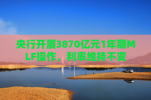 央行开展3870亿元1年期MLF操作，利率维持不变
