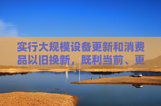 实行大规模设备更新和消费品以旧换新，既利当前、更利长远