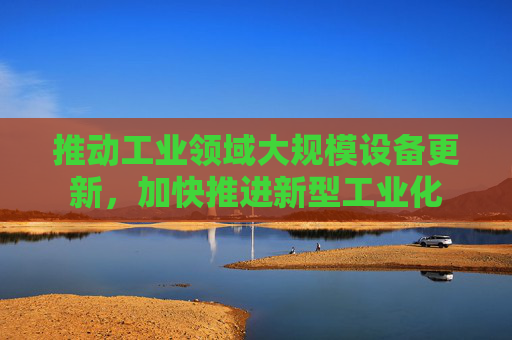 推动工业领域大规模设备更新，加快推进新型工业化