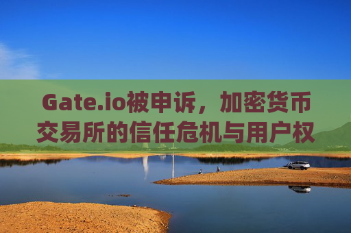 Gate.io被申诉，加密货币交易所的信任危机与用户权益保护 gate.io被申诉