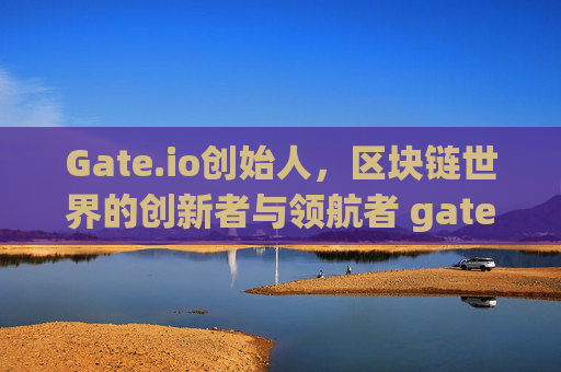 Gate.io创始人，区块链世界的创新者与领航者 gate.io创始人