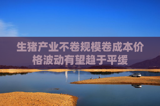 生猪产业不卷规模卷成本价格波动有望趋于平缓