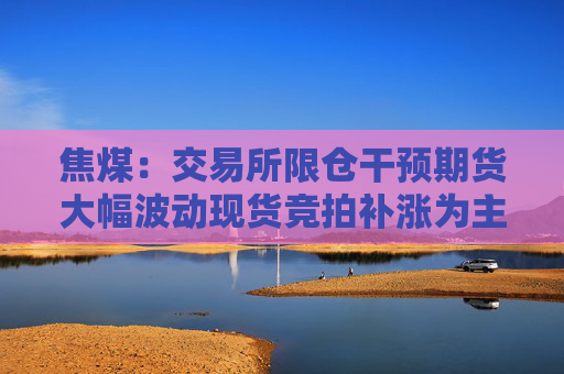 焦煤：交易所限仓干预期货大幅波动现货竞拍补涨为主蒙煤企稳大矿长协价格上涨