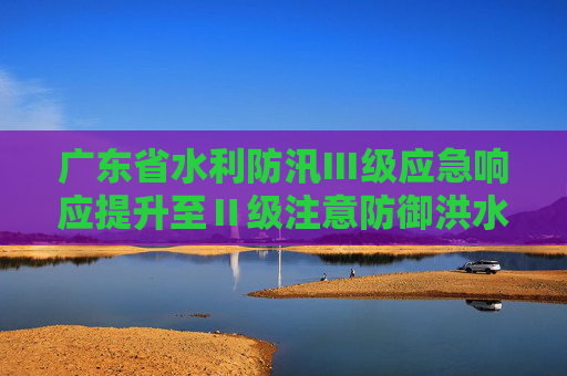 广东省水利防汛Ⅲ级应急响应提升至Ⅱ级注意防御洪水