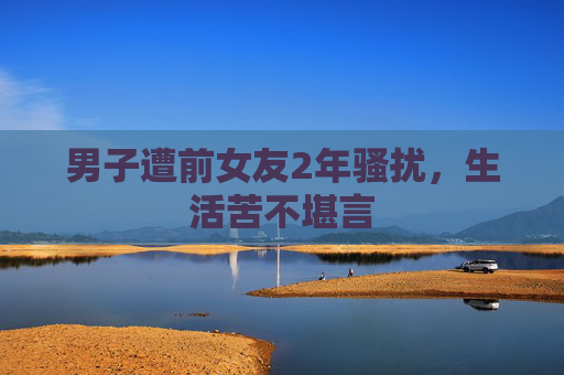 男子遭前女友2年骚扰，生活苦不堪言