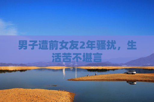 男子遭前女友2年骚扰，生活苦不堪言