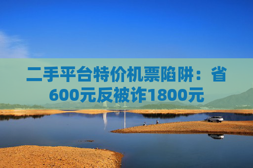 二手平台特价机票陷阱：省600元反被诈1800元