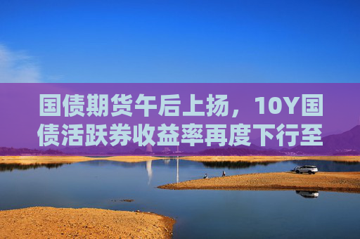 国债期货午后上扬，10Y国债活跃券收益率再度下行至1.7%下方