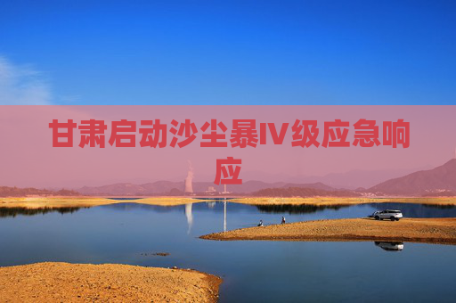 甘肃启动沙尘暴Ⅳ级应急响应