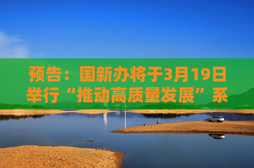 预告：国新办将于3月19日举行“推动高质量发展”系列主题新闻发布会