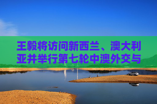王毅将访问新西兰、澳大利亚并举行第七轮中澳外交与战略对话