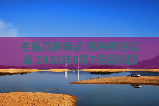 主要品种看点 机构每日观点 2025年8月7日星期四