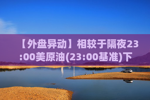 【外盘异动】相较于隔夜23:00美原油(23:00基准)下跌2.27%