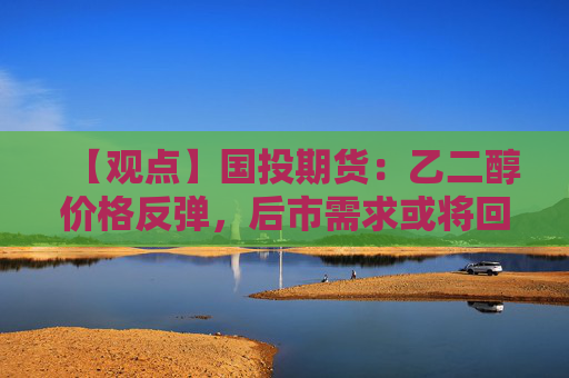 【观点】国投期货：乙二醇价格反弹，后市需求或将回升推动上涨