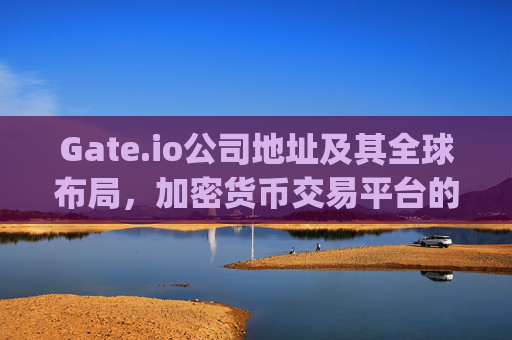 Gate.io公司地址及其全球布局，加密货币交易平台的国际化战略 gate.io公司地址