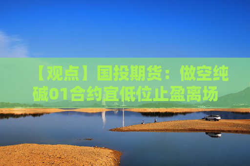 【观点】国投期货：做空纯碱01合约宜低位止盈离场