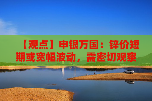 【观点】申银万国：锌价短期或宽幅波动，需密切观察美元走势