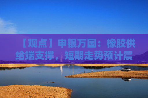 【观点】申银万国：橡胶供给端支撑，短期走势预计震荡