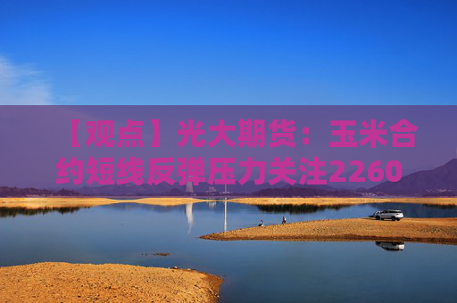 【观点】光大期货：玉米合约短线反弹压力关注2260-2280元附近