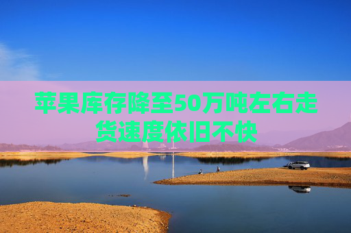 苹果库存降至50万吨左右走货速度依旧不快