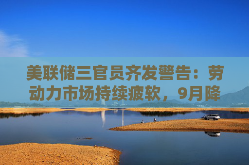 美联储三官员齐发警告：劳动力市场持续疲软，9月降息预期升温