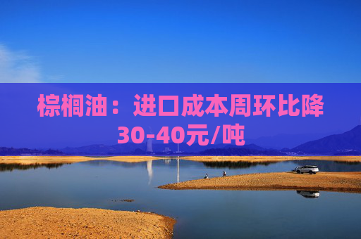 棕榈油：进口成本周环比降30-40元/吨