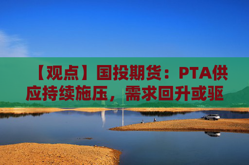 【观点】国投期货：PTA供应持续施压，需求回升或驱动估值上升