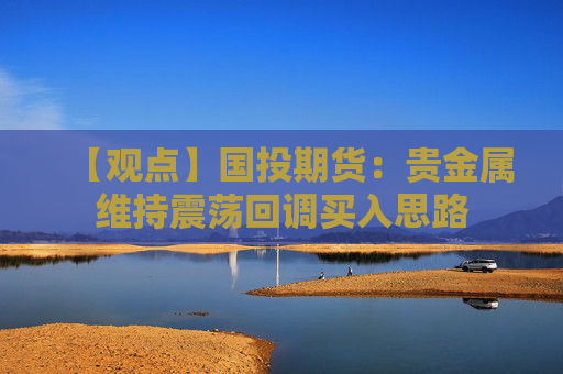【观点】国投期货：贵金属维持震荡回调买入思路