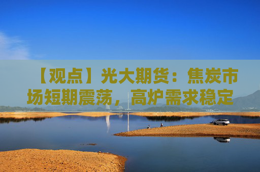 【观点】光大期货：焦炭市场短期震荡，高炉需求稳定推动走势