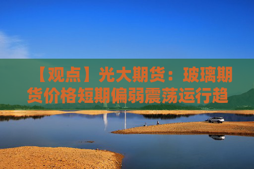【观点】光大期货：玻璃期货价格短期偏弱震荡运行趋势分析