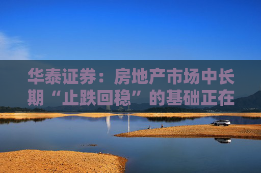 华泰证券：房地产市场中长期“止跌回稳”的基础正在构建