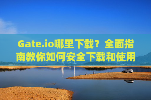 Gate.io哪里下载？全面指南教你如何安全下载和使用Gate.io应用 gate.io哪里下载