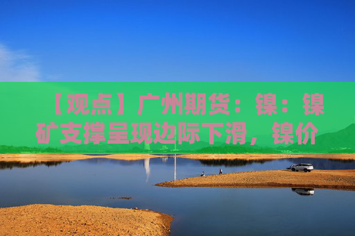 【观点】广州期货：镍：镍矿支撑呈现边际下滑，镍价承压运行