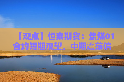 【观点】恒泰期货：焦煤01合约短期观望，中期震荡偏强机会显现