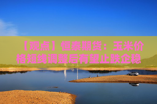 【观点】恒泰期货：玉米价格短线调整后有望止跌企稳