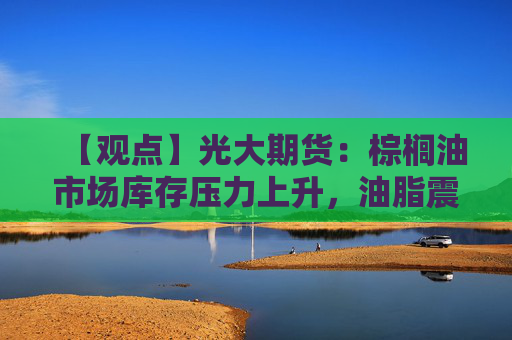 【观点】光大期货：棕榈油市场库存压力上升，油脂震荡为主