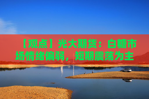 【观点】光大期货：白糖市场情绪偏弱，短期震荡为主