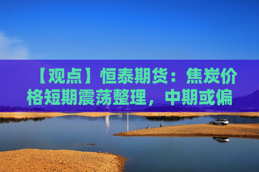 【观点】恒泰期货：焦炭价格短期震荡整理，中期或偏强