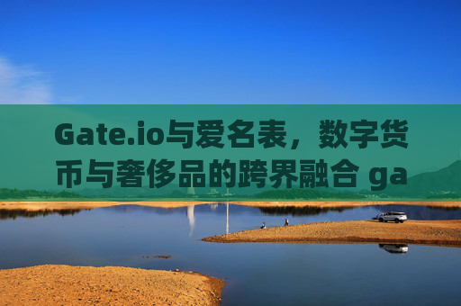 Gate.io与爱名表，数字货币与奢侈品的跨界融合 gate.io爱名表