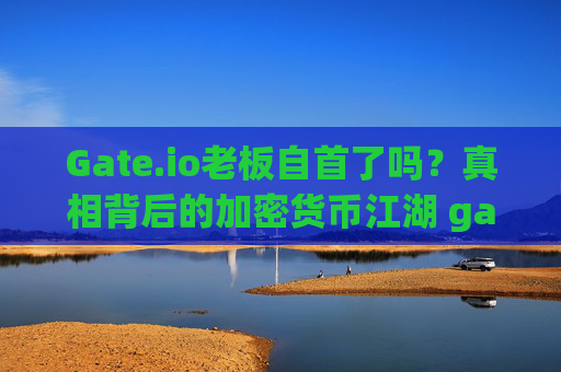 Gate.io老板自首了吗？真相背后的加密货币江湖 gate.io老板自首了吗