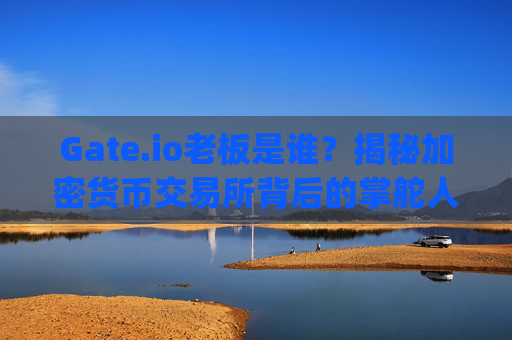 Gate.io老板是谁？揭秘加密货币交易所背后的掌舵人 gate.io老板是谁