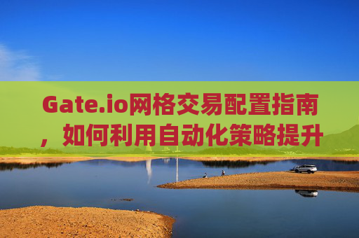 Gate.io网格交易配置指南，如何利用自动化策略提升交易效率 gate.io网格配置